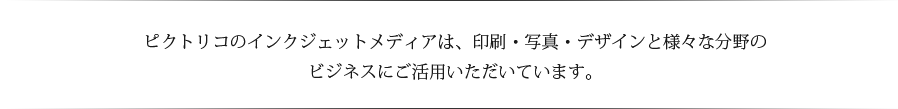 ピクトリコのインクジェットメディアは、印刷・写真・デザインと様々な分野のビジネスにご活用いただいています。