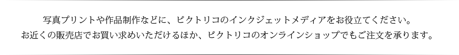 写真プリントや作品制作などに、ピクトリコのインクジェットメディアをお役立てください。お近くの販売店でお買い求めいただけるほか、ピクトリコのオンラインショップでもご注文を承ります。